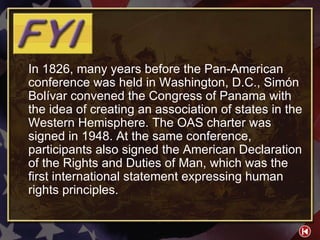 FYI 1-1 In 1826, many years before the Pan-American conference was held in Washington, D.C., Simón Bolívar convened the Congress of Panama with the idea of creating an association of states in the Western Hemisphere. The OAS charter was signed in 1948. At the same conference, participants also signed the American Declaration of the Rights and Duties of Man, which was the first international statement expressing human rights principles. 
