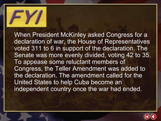 FYI 2-1a When President McKinley asked Congress for a declaration of war, the House of Representatives voted 311 to 6 in support of the declaration. The Senate was more evenly divided, voting 42 to 35. To appease some reluctant members of Congress, the Teller Amendment was added to the declaration. The amendment called for the United States to help Cuba become an independent country once the war had ended. 