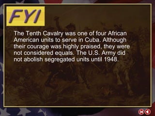 FYI 2-2b The Tenth Cavalry was one of four African American units to serve in Cuba. Although their courage was highly praised, they were not considered equals. The U.S. Army did  not abolish segregated units until 1948. 