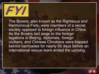 FYI 3-1a The Boxers, also known as the Righteous and Harmonious Fists, were members of a secret society opposed to foreign influence in China. As the Boxers laid siege to the foreign legations in Beijing, diplomats, foreign civilians, and Chinese Christians were trapped behind barricades for nearly 60 days before an international rescue team ended the uprising. 