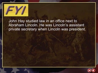 FYI 3-2b John Hay studied law in an office next to Abraham Lincoln. He was Lincoln’s assistant private secretary when Lincoln was president. 