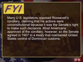 FYI 3-3c Many U.S. legislators opposed Roosevelt’s corollary, claiming that his actions were unconstitutional because it was the Senate’s right to make such decisions. Most Americans approved of the corollary, however, so the Senate agreed in 1907 to a treaty that maintained United States control of Dominican customs. 