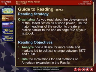 Section 1-2 Guide to Reading  (cont.) Reading Strategy Click the mouse button or press the  Space Bar to display the information. Organizing   As you read about the development of the United States as a world power, use the major headings of the section to create an outline similar to the one on page 392 of your textbook.  Analyze  how a desire for more trade and markets led to political change between 1877 and 1898.  Reading Objectives Cite  the motivations for and methods of American expansion in the Pacific. 