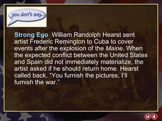 You Don’t Say 2-1a Strong Ego  William Randolph Hearst sent artist Frederic Remington to Cuba to cover events after the explosion of the  Maine . When the expected conflict between the United States and Spain did not immediately materialize, the artist asked if he should return home. Hearst called back, “You furnish the pictures, I’ll furnish the war.” 