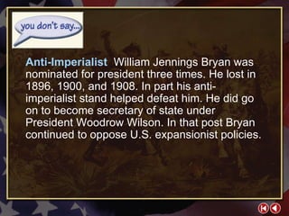 You Don’t Say 3-1a Anti-Imperialist  William Jennings Bryan was nominated for president three times. He lost in 1896, 1900, and 1908. In part his anti-imperialist stand helped defeat him. He did go on to become secretary of state under President Woodrow Wilson. In that post Bryan continued to oppose U.S. expansionist policies. 