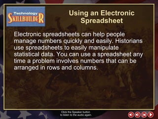 TECH Skill Builder 1 Using an Electronic Spreadsheet Electronic spreadsheets can help people manage numbers quickly and easily. Historians use spreadsheets to easily manipulate statistical data. You can use a spreadsheet any time a problem involves numbers that can be arranged in rows and columns. Click the Speaker button  to listen to the audio again. 