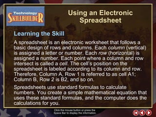 TECH Skill Builder 2 Learning the Skill A spreadsheet is an electronic worksheet that follows a basic design of rows and columns. Each  column  (vertical) is assigned a letter or number. Each  row  (horizontal) is assigned a number. Each point where a column and row intersect is called a  cell . The cell’s position on the spreadsheet is labeled according to its column and row. Therefore, Column A, Row 1 is referred to as cell A1; Column B, Row 2 is B2, and so on.  Spreadsheets use standard formulas to calculate numbers. You create a simple mathematical equation that uses these standard formulas, and the computer does the calculations for you. Click the mouse button or press the  Space Bar to display the information. Using an Electronic Spreadsheet 