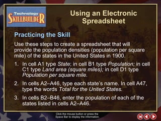 TECH Skill Builder 3 Practicing the Skill Use these steps to create a spreadsheet that will provide the population densities (population per square mile) of the states in the United States in 1900.  Using an Electronic Spreadsheet 1. In cell A1 type  State ; in cell B1 type  Population;  in cell C1 type  Land area (square miles);  in cell D1 type  Population per square mile.   2. In cells A2–A46, type each state’s name. In cell A47, type the words  Total for the United States.   3. In cells B2–B46, enter the population of each of the states listed in cells A2–A46.  Click the mouse button or press the  Space Bar to display the information. 