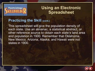 TECH Skill Builder 5 This spreadsheet will give the population density of each state. Use an almanac, a statistical abstract, or other reference source to obtain each state’s land area and population in 1900. Remember that Oklahoma, New Mexico, Arizona, Alaska, and Hawaii were not states in 1900. Using an Electronic Spreadsheet Practicing the Skill  (cont.) 
