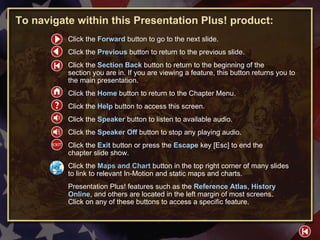 HELP To navigate within this Presentation Plus! product: Click the  Forward   button to go to the next slide. Click the  Previous   button to return to the previous slide. Click the  Section Back  button to return to the beginning of the  section you are in. If you are viewing a feature, this button returns you to the main presentation. Click the  Home   button to return to the Chapter Menu.  Click the  Help   button to access this screen. Click the  Speaker  button to listen to available audio. Click the  Speaker Off  button to stop any playing audio. Click the  Exit  button or press the  Escape  key [Esc] to end the  chapter slide show. Click the  Maps and Chart   button in the top right corner of many slides to link to relevant In-Motion and static maps and charts. Presentation Plus! features such as the  Reference Atlas ,  History Online , and others are located in the left margin of most screens.  Click on any of these buttons to access a specific feature. 