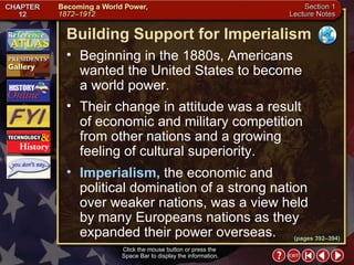 Section 1-5 (pages 392–394) Building Support for Imperialism Click the mouse button or press the  Space Bar to display the information. Beginning in the 1880s, Americans wanted the United States to become  a world power.  Their change in attitude was a result  of economic and military competition from other nations and a growing feeling of cultural superiority.  Imperialism,  the economic and political domination of a strong nation over weaker nations, was a view held by many Europeans nations as they expanded their power overseas. 