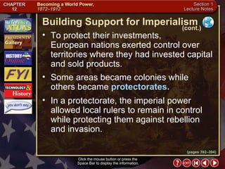 Section 1-6 Click the mouse button or press the  Space Bar to display the information. Click the mouse button or press the  Space Bar to display the information. To protect their investments,  European nations exerted control over territories where they had invested capital and sold products.  Some areas became colonies while others became  protectorates.   In a protectorate, the imperial power allowed local rulers to remain in control while protecting them against rebellion and invasion. Building Support for Imperialism (cont.) (pages 392–394) 