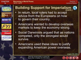 Section 1-7 Click the mouse button or press the  Space Bar to display the information. In return, local rulers had to accept advice from the Europeans on how  to govern their country.  Americans wanted to develop overseas markets to keep the economy strong.  Social Darwinists argued that as nations competed, only the strongest would survive.  Americans used these ideas to justify expanding American power overseas. Building Support for Imperialism (cont.) (pages 392–394) 