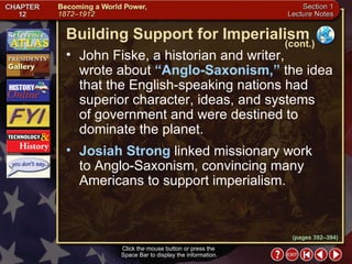 Section 1-8 Click the mouse button or press the  Space Bar to display the information. John Fiske, a historian and writer,  wrote about  “Anglo-Saxonism,”  the idea that the English-speaking nations had superior character, ideas, and systems  of government and were destined to dominate the planet.  Josiah Strong  linked missionary work  to Anglo-Saxonism, convincing many Americans to support imperialism. Building Support for Imperialism (cont.) (pages 392–394) 