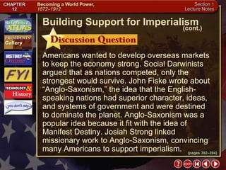 Section 1-10 Americans wanted to develop overseas markets to keep the economy strong. Social Darwinists argued that as nations competed, only the strongest would survive. John Fiske wrote about “Anglo-Saxonism,” the idea that the English-speaking nations had superior character, ideas, and systems of government and were destined  to dominate the planet. Anglo-Saxonism was a popular idea because it fit with the idea of Manifest Destiny. Josiah Strong linked missionary work to Anglo-Saxonism, convincing many Americans to support imperialism. Building Support for Imperialism (cont.) (pages 392–394) 