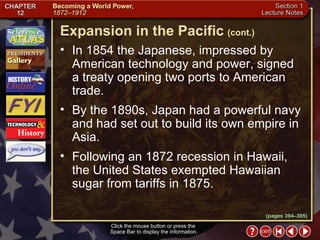 Section 1-12 Click the mouse button or press the  Space Bar to display the information. In 1854 the Japanese, impressed by American technology and power, signed a treaty opening two ports to American trade.  By the 1890s, Japan had a powerful navy and had set out to build its own empire in Asia.  Following an 1872 recession in Hawaii, the United States exempted Hawaiian sugar from tariffs in 1875. Expansion in the Pacific   (cont.) (pages 394–395) 
