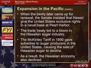 Section 1-13 Click the mouse button or press the  Space Bar to display the information. When the treaty later came up for renewal, the Senate insisted that Hawaii give the United States exclusive rights  to a naval base at Pearl Harbor.  The trade treaty led to a boom in  the Hawaiian sugar industry.  The McKinley Tariff in 1890 gave subsidies to sugar producers in the United States, causing the sale of Hawaiian sugar to decline.  As a result, the Hawaiian economy  also declined. Expansion in the Pacific   (cont.) (pages 394–395) 