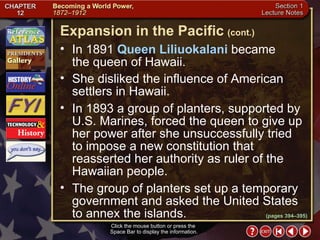 Section 1-14 Click the mouse button or press the  Space Bar to display the information. In 1891  Queen Liliuokalani  became  the queen of Hawaii.  She disliked the influence of American settlers in Hawaii.  In 1893 a group of planters, supported by U.S. Marines, forced the queen to give up her power after she unsuccessfully tried to impose a new constitution that reasserted her authority as ruler of the Hawaiian people.  The group of planters set up a temporary government and asked the United States to annex the islands. Expansion in the Pacific   (cont.) (pages 394–395) 