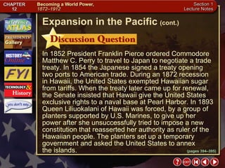 Section 1-16 In 1852 President Franklin Pierce ordered Commodore Matthew C. Perry to travel to Japan to negotiate a trade treaty. In 1854 the Japanese signed a treaty opening two ports to American trade. During an 1872 recession in Hawaii, the United States exempted Hawaiian sugar from tariffs. When the treaty later came up for renewal, the Senate insisted that Hawaii give the United States exclusive rights to a naval base at Pearl Harbor. In 1893 Queen Liliuokalani of Hawaii was forced, by a group of planters supported by U.S. Marines, to give up her power after she unsuccessfully tried to impose a new constitution that reasserted her authority as ruler of the Hawaiian people. The planters set up a temporary government and asked the United States to annex  the islands. Expansion in the Pacific   (cont.) (pages 394–395) 