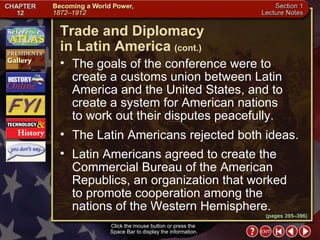 Section 1-19 Click the mouse button or press the  Space Bar to display the information. The goals of the conference were to create a customs union between Latin America and the United States, and to create a system for American nations  to work out their disputes peacefully.  The Latin Americans rejected both ideas.  Latin Americans agreed to create the Commercial Bureau of the American Republics, an organization that worked  to promote cooperation among the  nations of the Western Hemisphere. Trade and Diplomacy  in Latin America   (cont.) (pages 395–396) 