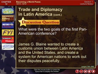 Section 1-21 Click the mouse button or press the  Space Bar to display the answer. What were the two goals of the first Pan-American conference? James G. Blaine wanted to create a customs union between Latin America and the United States, and create a system for American nations to work out their disputes peacefully. Trade and Diplomacy  in Latin America   (cont.) (pages 395–396) 