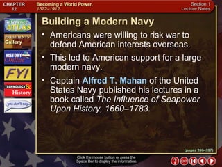 Section 1-22 Click the mouse button or press the  Space Bar to display the information. (pages 396–397) Building a Modern Navy Americans were willing to risk war to defend American interests overseas.  This led to American support for a large modern navy.  Captain  Alfred T. Mahan  of the United States Navy published his lectures in a book called  The Influence of Seapower Upon History, 1660–1783. 