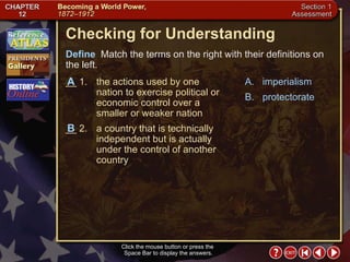 Section 1-26 Checking for Understanding __ 1. the actions used by one nation to exercise political or economic control over a smaller or weaker nation __ 2. a country that is technically independent but is actually under the control of another country A. imperialism B. protectorate Define   Match the terms on the right with their definitions on the left. Click the mouse button or press the  Space Bar to display the answers. B A 