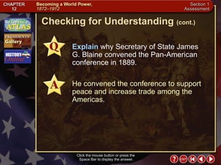 Section 1-27 Checking for Understanding  (cont.) Explain  why Secretary of State James G. Blaine convened the Pan-American conference in 1889. He convened the conference to support peace and increase trade among the Americas. Click the mouse button or press the  Space Bar to display the answer. 