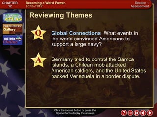 Section 1-28 Reviewing Themes Click the mouse button or press the  Space Bar to display the answer. Global Connections   What events in the world convinced Americans to support a large navy? Germany tried to control the Samoa Islands, a Chilean mob attacked American soldiers, and the United States backed Venezuela in a border dispute. 