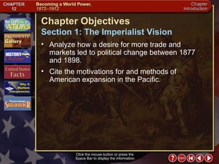Intro 2 Click the mouse button or press the  Space Bar to display the information. Chapter Objectives Analyze how a desire for more trade and markets led to political change between 1877 and 1898.  Cite the motivations for and methods of American expansion in the Pacific. Section 1: The Imperialist Vision 