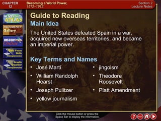 Section 2-1 Click the mouse button or press the  Space Bar to display the information. Guide to Reading The United States defeated Spain in a war, acquired new overseas territories, and became  an imperial power.  José Martí  Main Idea Key Terms and Names William Randolph Hearst  Joseph Pulitzer  yellow journalism  jingoism  Theodore Roosevelt  Platt Amendment 