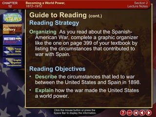 Section 2-2 Click the mouse button or press the  Space Bar to display the information. Guide to Reading  (cont.) Reading Strategy Organizing   As you read about the Spanish-American War, complete a graphic organizer like the one on page 399 of your textbook by listing the circumstances that contributed to war with Spain.  Describe  the circumstances that led to war between the United States and Spain in 1898.  Reading Objectives Explain  how the war made the United States  a world power. 