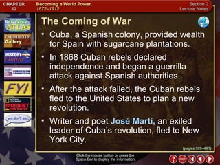 Section 2-5 Click the mouse button or press the  Space Bar to display the information. (pages 399–401) The Coming of War Click the mouse button or press the  Space Bar to display the information. Cuba, a Spanish colony, provided wealth for Spain with sugarcane plantations.  In 1868 Cuban rebels declared independence and began a guerrilla attack against Spanish authorities.  After the attack failed, the Cuban rebels fled to the United States to plan a new revolution.  Writer and poet  José Martí,  an exiled leader of Cuba’s revolution, fled to New York City. 