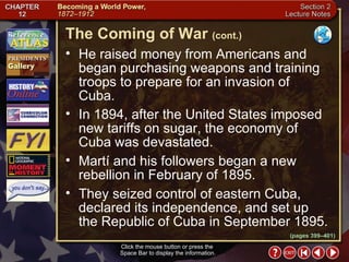Section 2-6 He raised money from Americans and began purchasing weapons and training troops to prepare for an invasion of  Cuba.  In 1894, after the United States imposed new tariffs on sugar, the economy of Cuba was devastated.  Martí and his followers began a new rebellion in February of 1895.  They seized control of eastern Cuba, declared its independence, and set up  the Republic of Cuba in September 1895. The Coming of War   (cont.) Click the mouse button or press the  Space Bar to display the information. (pages 399–401) 