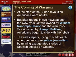 Section 2-7 At the start of the Cuban revolution, Americans were neutral.  But after reports in two newspapers,  the  New York Journal  owned by  William Randolph Hearst  and the  New York World  owned by  Joseph Pulitzer,  Americans began to side with the rebels.  The newspapers, trying to outdo each other, began to use  yellow journalism   by running exaggerated stories of  Spanish attacks on Cubans. The Coming of War   (cont.) Click the mouse button or press the  Space Bar to display the information. (pages 399–401) 