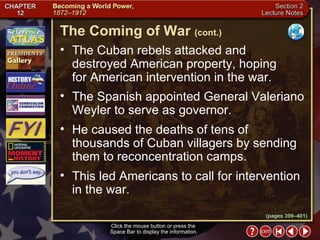 Section 2-8 The Cuban rebels attacked and destroyed American property, hoping  for American intervention in the war.  The Spanish appointed General Valeriano Weyler to serve as governor.  He caused the deaths of tens of thousands of Cuban villagers by sending them to reconcentration camps.  This led Americans to call for intervention in the war. The Coming of War   (cont.) Click the mouse button or press the  Space Bar to display the information. (pages 399–401) 