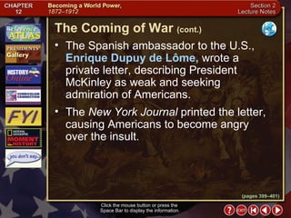 Section 2-9 The Spanish ambassador to the U.S.,  Enrique Dupuy de Lôme,  wrote a  private letter, describing President McKinley as weak and seeking  admiration of Americans.  The  New York Journal  printed the letter, causing Americans to become angry  over the insult. Click the mouse button or press the  Space Bar to display the information. The Coming of War   (cont.) (pages 399–401) 