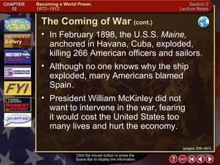 Section 2-10 In February 1898, the U.S.S.  Maine,  anchored in Havana, Cuba, exploded, killing 266 American officers and sailors.  Although no one knows why the ship exploded, many Americans blamed Spain.  President William McKinley did not want to intervene in the war, fearing  it would cost the United States too many lives and hurt the economy. Click the mouse button or press the  Space Bar to display the information. The Coming of War   (cont.) (pages 399–401) 