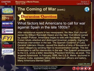 Section 2-12 What factors led Americans to call for war against Spain in the late 1800s? Click the mouse button or press the  Space Bar to display the answer. The Coming of War   (cont.) (pages 399–401) After sensational reports in two newspapers, the  New York Journal  owned by William Randolph Hearst and the  New York World  owned by Joseph Pulitzer, Americans began to side with the rebels. The Cuban rebels attacked and destroyed American property, hoping for American intervention in the war. The Spanish Governor of Cuba, General Valeriano Weyler, caused the deaths of tens of thousands of Cuban villagers by sending them to reconcentration camps. This led Americans to call for intervention in the war. The Spanish ambassador to the U.S. wrote a letter describing President McKinley as weak. This angered Americans. In February 1898, the U.S.S.  Maine,  anchored in Havana, Cuba, exploded, killing 266 American officers and sailors. Many Americans blamed Spain. 
