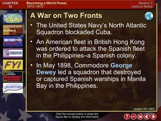 Section 2-13 (pages 401–403) A War on Two Fronts Click the mouse button or press the  Space Bar to display the information. The United States Navy’s North Atlantic Squadron blockaded Cuba.  An American fleet in British Hong Kong was ordered to attack the Spanish fleet in the Philippines–a Spanish colony.  In May 1898, Commodore  George Dewey  led a squadron that destroyed or captured Spanish warships in Manila Bay in the Philippines. 