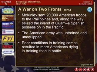 Section 2-14 McKinley sent 20,000 American troops  to the Philippines and, along the way, seized the island of Guam–a Spanish possession in the Pacific.  The American army was untrained and unequipped.  Poor conditions in training camps resulted in more Americans dying  in training than in battle. A War on Two Fronts   (cont.) Click the mouse button or press the  Space Bar to display the information. (pages 401–403) 