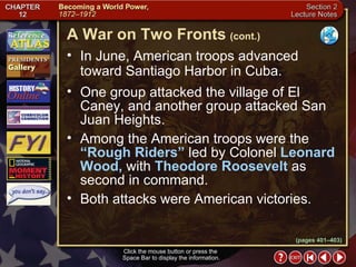 Section 2-15 In June, American troops advanced toward Santiago Harbor in Cuba.  One group attacked the village of El Caney, and another group attacked San Juan Heights.   Among the American troops were the  “Rough Riders”  led by Colonel  Leonard Wood,  with  Theodore Roosevelt  as second in command.  Both attacks were American victories.  A War on Two Fronts   (cont.) Click the mouse button or press the  Space Bar to display the information. (pages 401–403) 