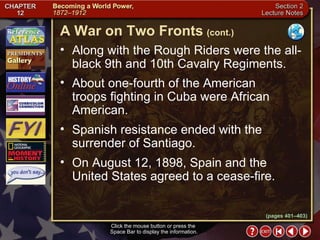 Section 2-16 Along with the Rough Riders were the all-black 9th and 10th Cavalry Regiments.  About one-fourth of the American troops fighting in Cuba were African American.   Spanish resistance ended with the surrender of Santiago.   On August 12, 1898, Spain and the United States agreed to a cease-fire. A War on Two Fronts   (cont.) Click the mouse button or press the  Space Bar to display the information. (pages 401–403) 