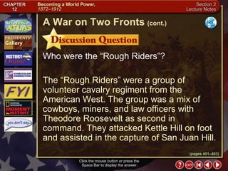 Section 2-17 Who were the “Rough Riders”? The “Rough Riders” were a group of volunteer cavalry regiment from the American West. The group was a mix of cowboys, miners, and law officers with Theodore Roosevelt as second in command. They attacked Kettle Hill on foot and assisted in the capture of San Juan Hill. Click the mouse button or press the  Space Bar to display the answer. A War on Two Fronts   (cont.) (pages 401–403) 