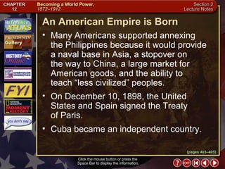 Section 2-18 (pages 403–405) An American Empire is Born Click the mouse button or press the  Space Bar to display the information. Many Americans supported annexing  the Philippines because it would provide a naval base in Asia, a stopover on  the way to China, a large market for American goods, and the ability to  teach “less civilized” peoples.  On December 10, 1898, the United States and Spain signed the Treaty  of Paris.  Cuba became an independent country. 