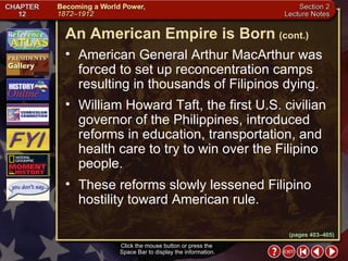 Section 2-20 American General Arthur MacArthur was forced to set up reconcentration camps resulting in thousands of Filipinos dying.  William Howard Taft, the first U.S. civilian governor of the Philippines, introduced reforms in education, transportation, and health care to try to win over the Filipino people.  These reforms slowly lessened Filipino hostility toward American rule. Click the mouse button or press the  Space Bar to display the information. An American Empire is Born   (cont.) (pages 403–405) 