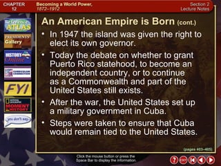 Section 2-22 In 1947 the island was given the right to elect its own governor.  Today the debate on whether to grant Puerto Rico statehood, to become an independent country, or to continue  as a Commonwealth and part of the United States still exists.  After the war, the United States set up  a military government in Cuba.  Steps were taken to ensure that Cuba would remain tied to the United States. Click the mouse button or press the  Space Bar to display the information. An American Empire is Born   (cont.) (pages 403–405) 
