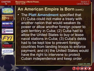 Section 2-23 The  Platt Amendment  specified that  (1) Cuba could not make a treaty with another nation that would weaken its power or allow another foreign power to gain territory in Cuba; (2) Cuba had to allow the United States to buy or lease naval stations in Cuba; (3) Cuba’s debts had to be kept low to prevent foreign countries from landing troops to enforce payment; and (4) the United States would have the right to intervene to protect Cuban independence and keep order. An American Empire is Born   (cont.) (pages 403–405) 