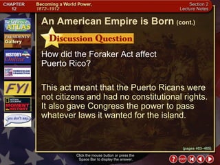 Section 2-25 How did the Foraker Act affect  Puerto Rico? This act meant that the Puerto Ricans were not citizens and had no constitutional rights. It also gave Congress the power to pass whatever laws it wanted for the island. Click the mouse button or press the  Space Bar to display the answer. An American Empire is Born   (cont.) (pages 403–405) 