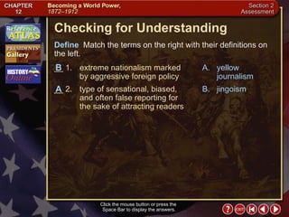 Section 2-26 Checking for Understanding __ 1. extreme nationalism marked by aggressive foreign policy __ 2. type of sensational, biased, and often false reporting for the sake of attracting readers A. yellow journalism B. jingoism Define   Match the terms on the right with their definitions on the left. Click the mouse button or press the  Space Bar to display the answers. A B 